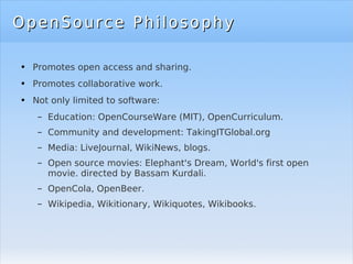 OpenSource Philosophy Promotes open access and sharing. Promotes collaborative work. Not only limited to software: Education: OpenCourseWare (MIT), OpenCurriculum. Community and development: TakingITGlobal.org Media: LiveJournal, WikiNews, blogs. Open source movies: Elephant's Dream, World's first open movie. directed by Bassam Kurdali. OpenCola, OpenBeer. Wikipedia, Wikitionary, Wikiquotes, Wikibooks. 
