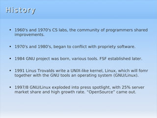 History 1960's and 1970's CS labs, the community of programmers shared improvements. 1970's and 1980's, began to conflict with propriety software. 1984 GNU project was born, various tools. FSF established later. 1991 Linus Trovalds write a UNIX-like kernel, Linux, which will fomr together with the GNU tools an operating system (GNU/Linux). 1997/8 GNU/Linux exploded into press spotlight, with 25% server market share and high growth rate. “OpenSource” came out. 