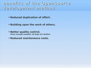 benefits of the OpenSource development method Reduced duplication of effort. Building upon the work of others. Better quality control. Given enough eyeballs, all bugs are shallow Reduced maintenance costs. 