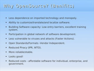 Why OpenSource? (Benifits) Less dependence on imported technology and monopoly. Ability to customize/translate/and localize software. Building Software capacity: Low entry barriers, excellent training system. Participation in global network of software development. Less vulnerable to viruses and attacks (Faster Actions). Open Standards/Formats -Vendor Independent. Reduced Piracy (IPR, WTO). More reliable/stable. Looks good! Reduced costs - affordable software for individual, enterprise, and government. 