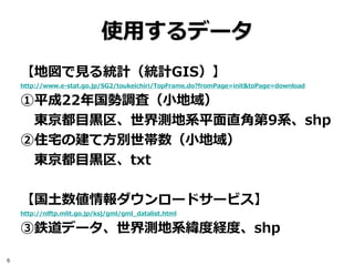 使用するデータ
    【地図で見る統計（統計GIS）】
    http://www.e-stat.go.jp/SG2/toukeichiri/TopFrame.do?fromPage=init&toPage=download

    ①平成22年国勢調査（小地域）
     東京都目黒区、世界測地系平面直角第9系、shp
    ②住宅の建て方別世帯数（小地域）
     東京都目黒区、txt

    【国土数値情報ダウンロードサービス】
    http://nlftp.mlit.go.jp/ksj/gml/gml_datalist.html

    ③鉄道データ、世界測地系緯度経度、shp

6
 