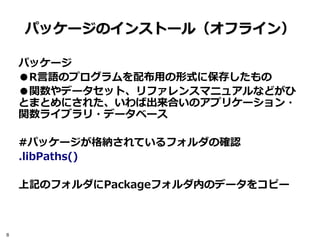 パッケージのインストール（オフライン）

    パッケージ
    ●R言語のプログラムを配布用の形式に保存したもの
    ●関数やデータセット、リファレンスマニュアルなどがひ
    とまとめにされた、いわば出来合いのアプリケーション・
    関数ライブラリ・データベース

    #パッケージが格納されているフォルダの確認
    .libPaths()

    上記のフォルダにPackageフォルダ内のデータをコピー



8
 