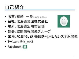 自己紹介
3
• 名前：石崎 一隆（いしざき かずたか）
• 会社：北海道地図株式会社
• 場所：北海道旭川市台場
• 部署：空間情報開発グループ
• 業務：FOSS4G、商用GISを利用したシステム開発
• Twitter：@ik_mk2
•...