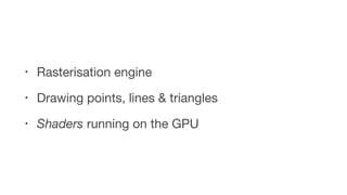 • Rasterisation engine

• Drawing points, lines & triangles

• Shaders running on the GPU
 