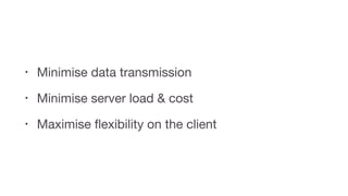 • Minimise data transmission

• Minimise server load & cost

• Maximise ﬂexibility on the client
 