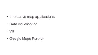 • Interactive map applications

• Data visualisation

• VR

• Google Maps Partner
 