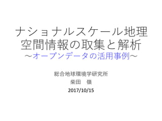 ナショナルスケール地理
空間情報の取集と解析
〜オープンデータの活用事例〜
総合地球環境学研究所
柴田 嶺
2017/10/15
 