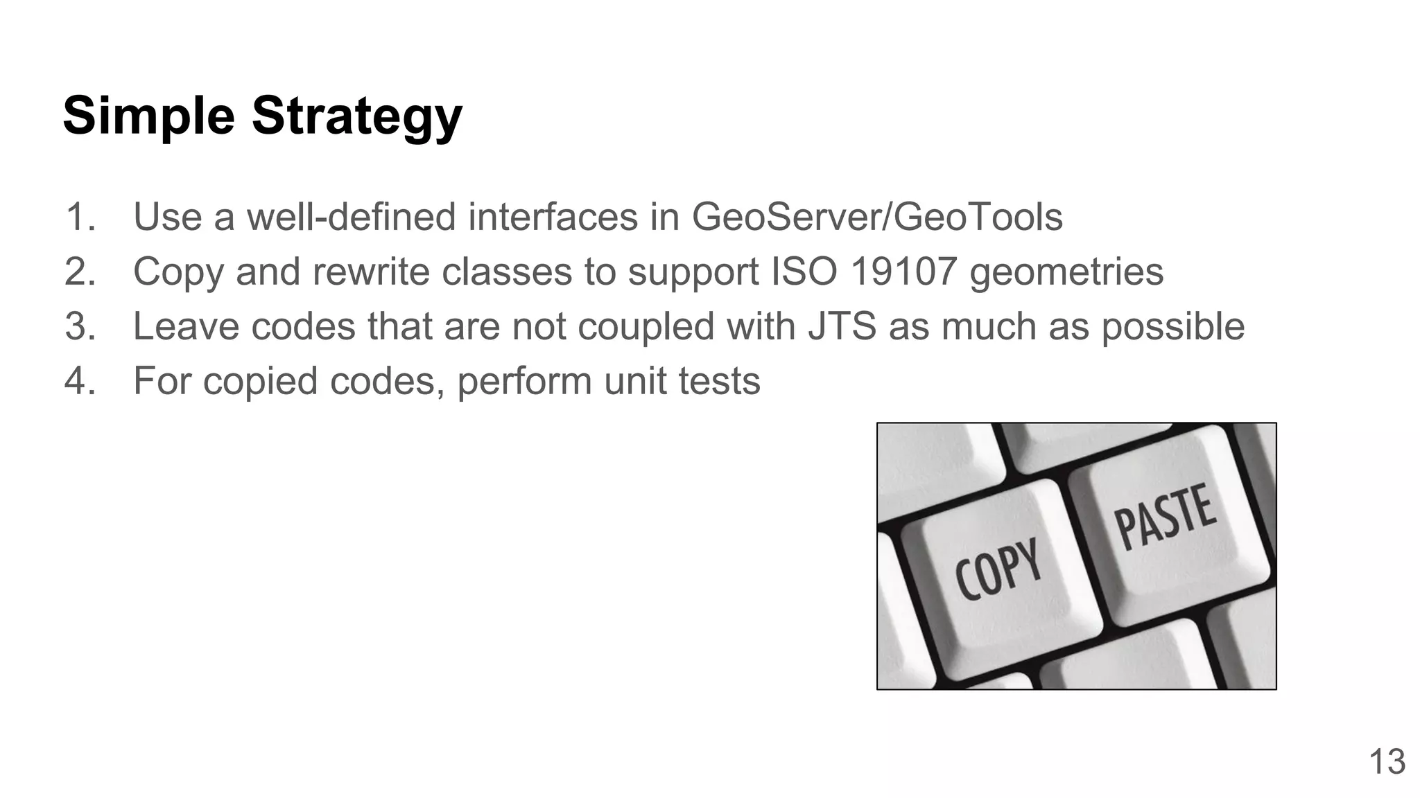 13
Simple Strategy
1. Use a well-defined interfaces in GeoServer/GeoTools
2. Copy and rewrite classes to support ISO 19107 geometries
3. Leave codes that are not coupled with JTS as much as possible
4. For copied codes, perform unit tests
 