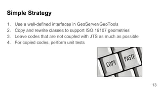 13
Simple Strategy
1. Use a well-defined interfaces in GeoServer/GeoTools
2. Copy and rewrite classes to support ISO 19107 geometries
3. Leave codes that are not coupled with JTS as much as possible
4. For copied codes, perform unit tests
 