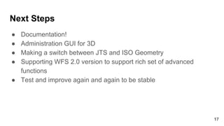 Next Steps
● Documentation!
● Administration GUI for 3D
● Making a switch between JTS and ISO Geometry
● Supporting WFS 2.0 version to support rich set of advanced
functions
● Test and improve again and again to be stable
17
 