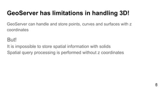 66
GeoServer has limitations in handling 3D!
GeoServer can handle and store points, curves and surfaces with z
coordinates
But!
It is impossible to store spatial information with solids
Spatial query processing is performed without z coordinates
 