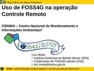 Uso de FOSS4G na operação
Controle Remoto
CENIMA – Centro Nacional de Monitoramento e
Informações Ambientais*
Luiz Motta:
● Analista Ambiental do IBAMA (desde 2003)
● Colaborador de FOSS4G (desde 2010)
● luiz.motta@ibama.gov.br
 