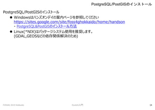 PostgreSQL/PostGISΥ󥹥ȩ`
? Windowsϥϥ󥺥ǥΰڥک`դƤ
https://sites.google.com/site/foss4ghokkaido/home/handson
- PostgreSQL&PostGISΥ󥹥ȩ`뷽
? Linux(*NIX)ϥѥå`ƥʹäƊXޤ
(GDAL,GEOSʤɤvSQΤ)
PostgreSQL/PostGISΥ󥹥ȩ`
FOSS4G 2014 Hokkaido PostGIST 14
 