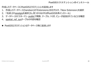 ɤǩ`٩`PostGISƥ󥷥׷Ӥޤ
1. ɤǩ`٩`(handson)ΡExtensionsҥåNew Extensionxk
2. ǰpostgisxk(⤷ҊĤʤPostGIS٥󥹥ȩ`)
3. ǩ`٩`Ρ`ޡ- publicvƩ`֥롢ȥꥬӥ`׷ӤƤ뤳Ȥ_J
4. spatial_ref_sysƩ`֥ݤ_J
? PostGISƥ󥷥ϥǩ`٩`׷Ӥޤ
PostGISƥ󥷥Υ󥹥ȩ`
FOSS4G 2014 Hokkaido PostGIST 19
 