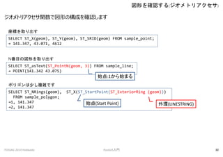 ȥꥢvǇΤΘɤ_Jޤ
Τ_J(ȥꥢ)
FOSS4G 2014 Hokkaido PostGIST 30
SELECT ST_X(geom), ST_Y(geom), ST_SRID(geom) FROM sample_point;
 141.347, 43.071, 4612
ˤȡ
SELECT ST_asText(ST_PointN(geom, 3)) FROM sample_line;
 POINT(141.342 43.075)
NĿ·Τȡ
SELECT ST_NRings(geom), ST_X(ST_StartPoint(ST_ExteriorRing (geom)))
FROM sample_polygon;
1, 141.347
2, 141.347
ݥꥴ٤}jǤ
ʼ:1ʼޤ
h(LINESTRING)ʼ(Start Point)
 