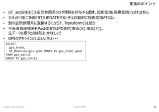 ? ST_setSRID()ϿgϵΥ᥿뤹ͶӰQ(ˉQ)Ϥޤ
? ȥͤINSERT/UPDATEȤԄӵĤͶӰQʤ
? eοgϵˉQˤST_Transform()ʹ
? ƽֱϵPostGISǤPOINT(|(X) ϱ(Y))
ǩ`QȤϚݤĤޤ礦
? GPS饤ˤȤ???
QΥݥ
FOSS4G 2014 Hokkaido PostGIST 36
SELECT
gps_track,
ST_MakeLine(gps.geom ORDER BY gps_time) geom
FROM gps_points
GROUP BY gps_track;
 