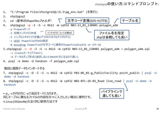 1. "C:Program FilesPostgreSQL9.3pg_env.bat" (g)
2. shp2pgsql
3. cd <䲼Shapefilesե>
4. shp2pgsql -p -I -S -s 4612 -W cp932 N03-13_01_130401 polygon_adm
-p Prepare`
-I gǥå
-S ץ른ȥǶx(ǥեȤϥޥȥ)
-s SRID ShapefileSRIDָ
-W encoding Shapefile֥`(ͨShapefilecp932 or UTF-8)
5.shp2pgsql -c -D -I -S -s 4612 -W cp932 N03-13_01_130401 polygon_adm > polygon_adm.sql
-c Create`(ǥե)
-D ǩ`ϥʽ(ָʤINSERTĤˤʤΤW)
6. psql -U demo -d handson -f polygon_adm.sql
ʩOȵ·ǩ`⥤ݩ`Ȥ
7. shp2pgsql -c -D -I -S -s 4612 -W cp932 P02-06_01-g_PublicFacility point_public | psql -U
demo -d handson
8. shp2pgsql -c -D -I -S -s 4612 -W cp932 N01-07L-2K-01_Road line_road | psql -U demo -d
handson
?-p,-cδ-a׷ӛ`ɤˤʤޤ
ͬƩ`֥ˮʤեݤΡϤ˱Ǥ
?Linux(OSGeo4W)ȫͬʹ÷Ǥ
shp2pgsqlʹ(ޥɥץץ)
FOSS4G 2014 Hokkaido PostGIST 39
եָ
.shpʡԤƤ
Ʃ`֥
ǥåˤĤƤۤ
֥`ɉQ(SJISUTF8)
ѥץ饤
ɤƤ
 
