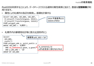 PostGISä뤳Ȥˤꡢǩ`٩`Фͨԗ˼ӤơNʿg
äǤޤ
? ԤˤФθeӋ㤹
? ڤ]֤(εĤ)
PostGISΗC
FOSS4G 2014 Hokkaido PostGIST 44
SELECT n03_003, n03_004, n03_007,
ST_Area(ST_Transform(geom, 2454)),
ST_Area(ST_Transform(geom, 32654))
FROM polygon_adm
WHERE n03_003 = '';
2454:ƽֱ(12)
32654:UTM54
SELECT
n03_004,
count(*)
FROM polygon_adm a, point_public p
WHERE n03_003 = ''
AND st_contains(a.geom, p.geom)
AND p.p02_002 = '18'
GROUP BY n03_004
]:p02_002 = '18'
st_contains(a, b)
abȫ˺ʤTRUE
 