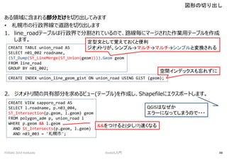 I˺ޤ벿֤ФƤߤޤ
? Ф羀ǵ·Фޤ
1. line_roadƩ`֥ǷָƤΤǡ·˥ީ`줿IåƩ`֥
ޤ
2. ȥgιв֤ӥ`(Ʃ`֥)ɤShapefile˥ݩ`Ȥޤ
ΤФ
FOSS4G 2014 Hokkaido PostGIST 48
CREATE TABLE union_road AS
SELECT n01_002 roadname,
(ST_Dump(ST_LineMerge(ST_Union(geom)))).Geom geom
FROM line_road
GROUP BY n01_002;
ĤȤҙƤȱ
ȥ꤬ץޥޥץȉQ
CREATE INDEX union_line_geom_gist ON union_road USING GiST (geom);
gǥå줺
CREATE VIEW sapporo_road AS
SELECT l.roadname, p.n03_004,
ST_Intersection(p.geom, l.geom) geom
FROM polygon_adm p, union_road l
WHERE p.geom && l.geom
AND St_Intersects(p.geom, l.geom)
AND n03_003 = '';
QGISϤʤ
`ˤʤäƤޤΤ???
&&Ĥ(٤!?)٤ʤ
 