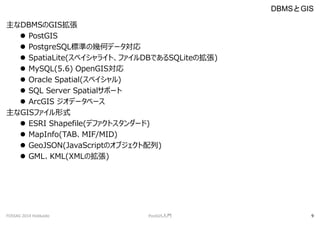 DBMSGIS
? PostGIS
? PostgreSQL˜ʤΎ׺Υǩ`
? SpatiaLite(ڥ饤ȡեDBǤSQLiteΒ)
? MySQL(5.6) OpenGIS
? Oracle Spatial(ڥ)
? SQL Server Spatialݩ`
? ArcGIS ǩ`٩`
GISեʽ
? ESRI Shapefile(ǥեȥ`)
? MapInfo(TABMIF/MID)
? GeoJSON(JavaScriptΥ֥)
? GMLKML(XMLΒ)
DBMSGIS
FOSS4G 2014 Hokkaido PostGIST 9
 
