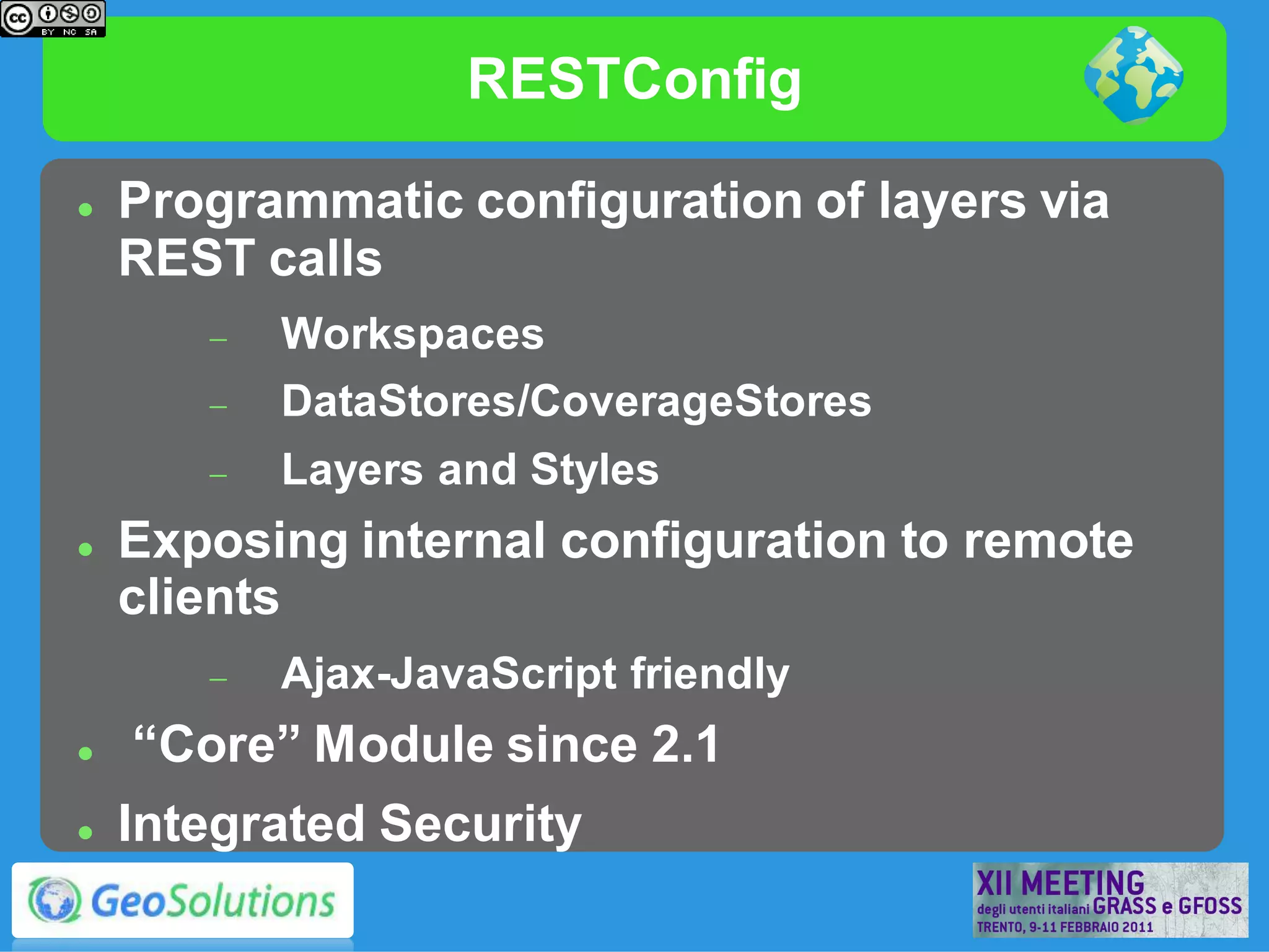 RESTConfig

   Programmatic configuration of layers via
    REST calls
          Workspaces
          DataStores/CoverageStores
          Layers and Styles
   Exposing internal configuration to remote
    clients
          Ajax-JavaScript friendly
   “Core” Module since 2.1
   Integrated Security
 