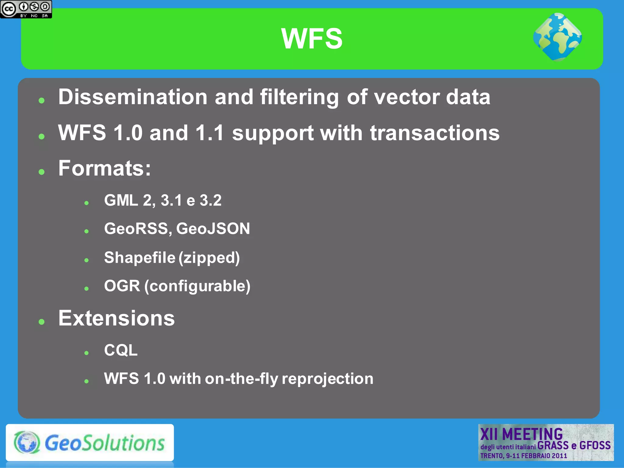 WFS
   Dissemination and filtering of vector data
   WFS 1.0 and 1.1 support with transactions
   Formats:
         GML 2, 3.1 e 3.2
         GeoRSS, GeoJSON
         Shapefile (zipped)
         OGR (configurable)

   Extensions
         CQL
         WFS 1.0 with on-the-fly reprojection
 