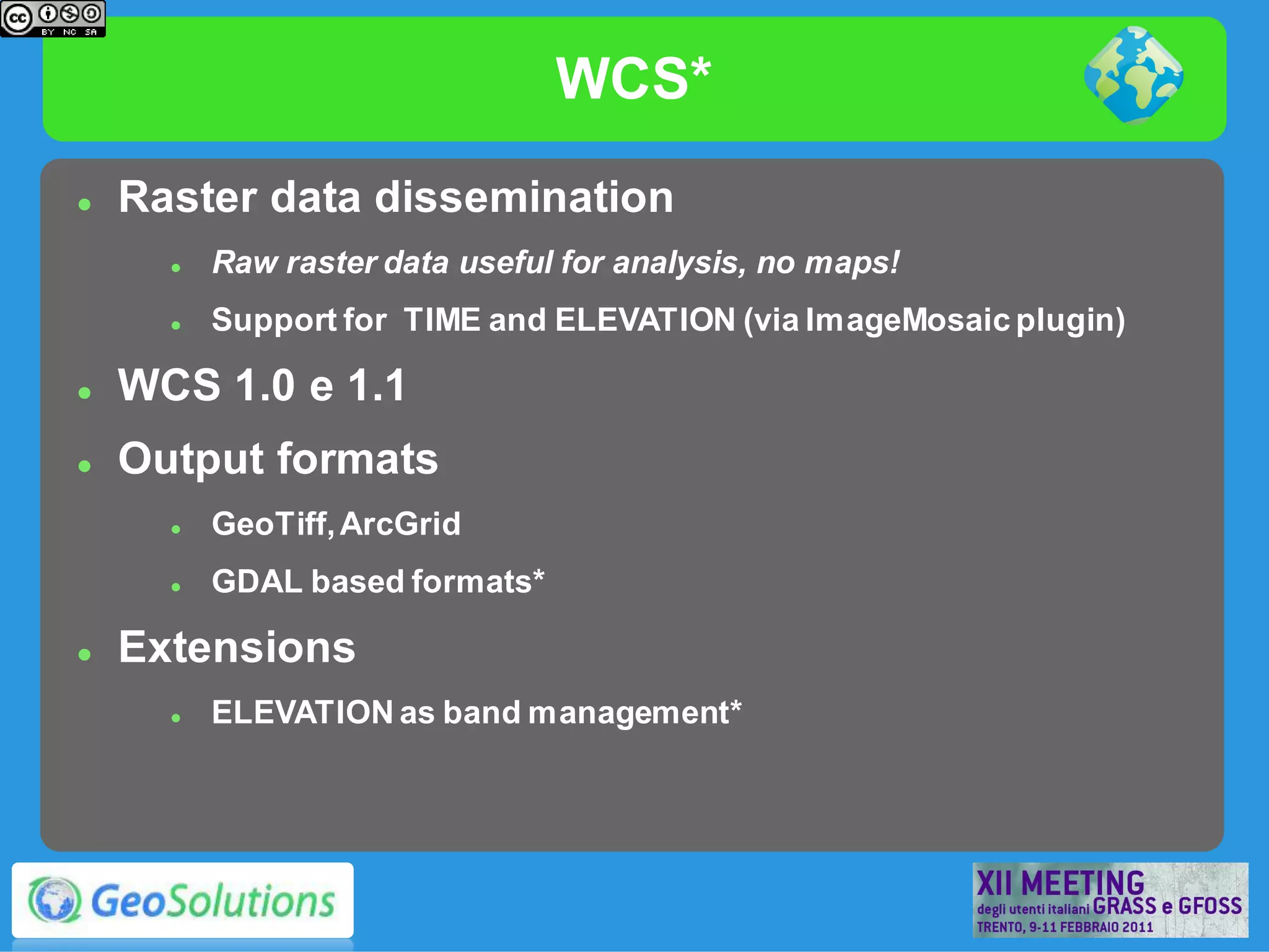 WCS*
   Raster data dissemination
         Raw raster data useful for analysis, no maps!
         Support for TIME and ELEVATION (via ImageMosaic plugin)

   WCS 1.0 e 1.1
   Output formats
         GeoTiff, ArcGrid
         GDAL based formats*

   Extensions
         ELEVATION as band management*
 