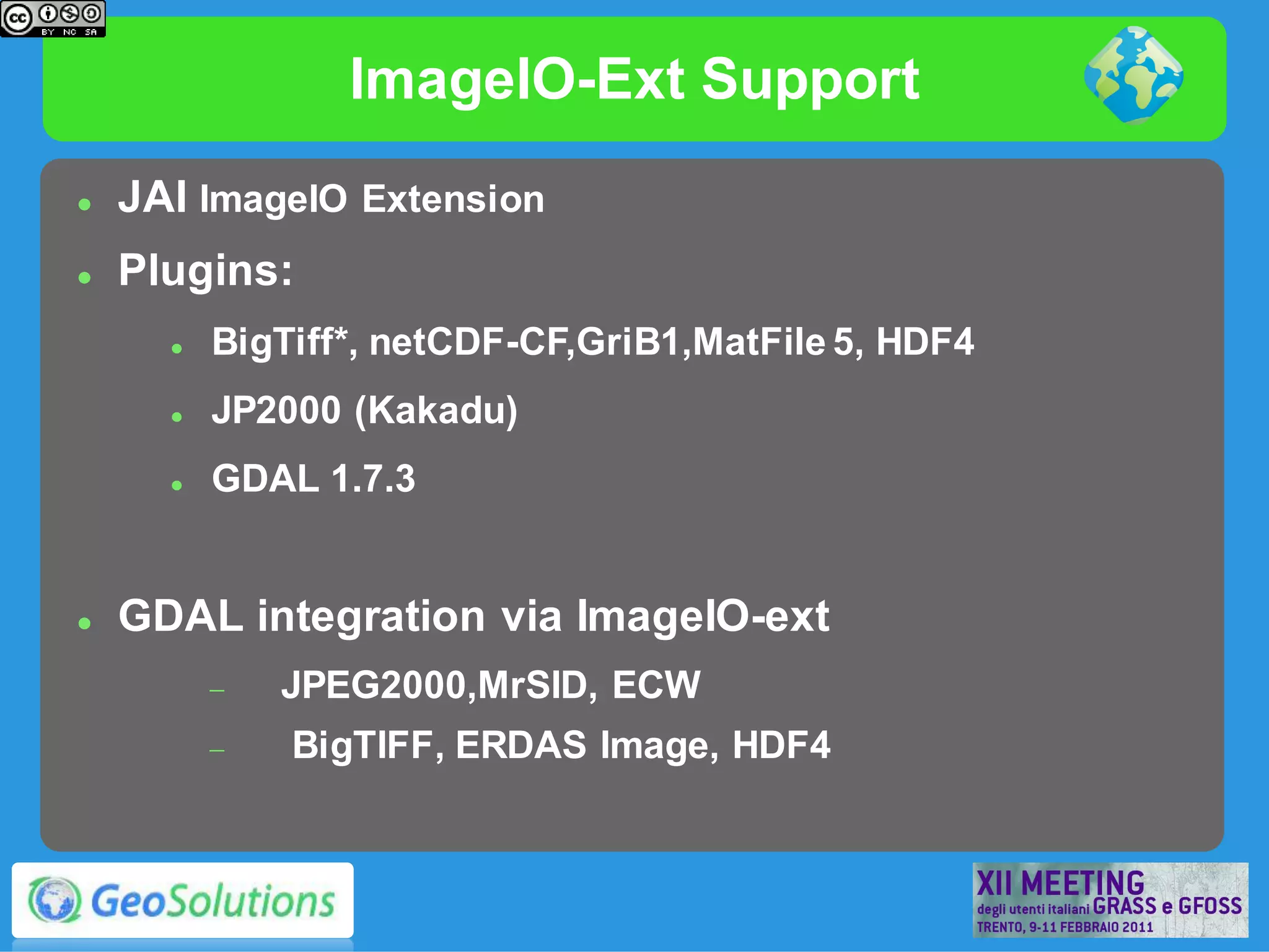 ImageIO-Ext Support
   JAI ImageIO Extension
   Plugins:
         BigTiff*, netCDF-CF,GriB1,MatFile 5, HDF4
         JP2000 (Kakadu)
         GDAL 1.7.3


   GDAL integration via ImageIO-ext
             JPEG2000,MrSID, ECW
             BigTIFF, ERDAS Image, HDF4
 