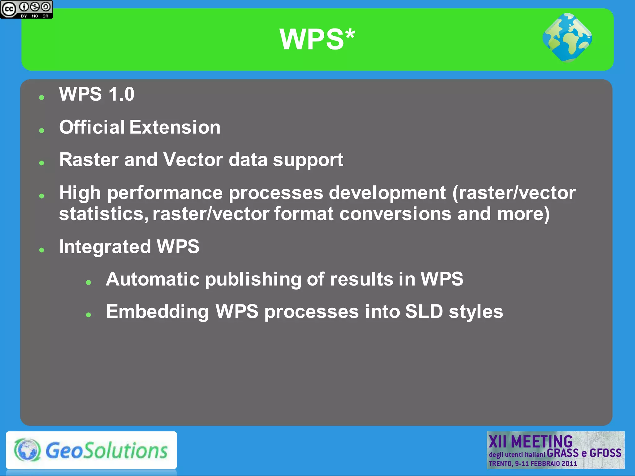 WPS*
   WPS 1.0
   Official Extension
   Raster and Vector data support
   High performance processes development (raster/vector
    statistics, raster/vector format conversions and more)
   Integrated WPS
         Automatic publishing of results in WPS
         Embedding WPS processes into SLD styles
 