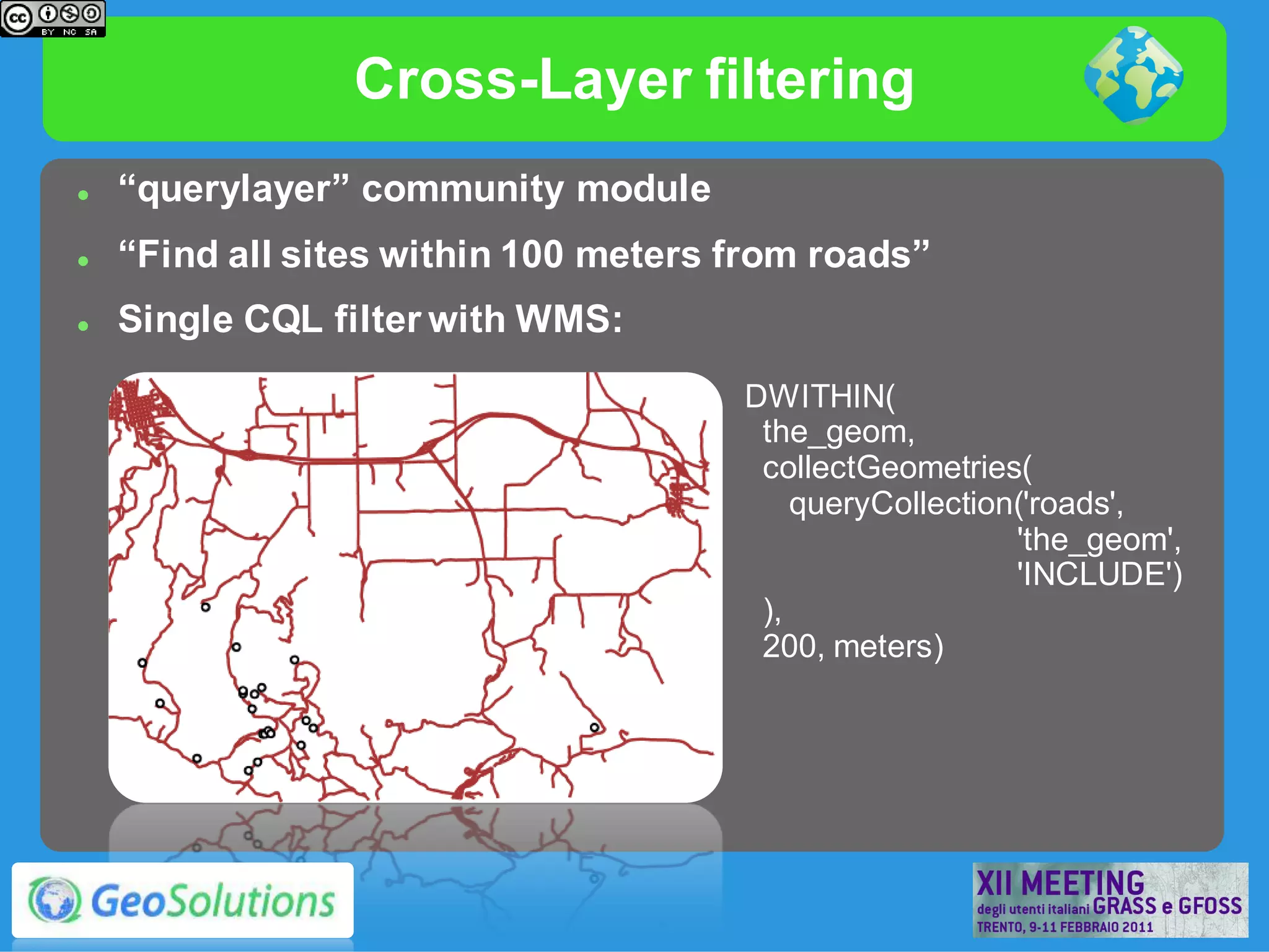 Cross-Layer filtering
   “querylayer” community module
   “Find all sites within 100 meters from roads”
   Single CQL filter with WMS:
                                      DWITHIN(
                                       the_geom,
                                       collectGeometries(
                                          queryCollection('roads',
                                                         'the_geom',
                                                         'INCLUDE')
                                       ),
                                       200, meters)
 