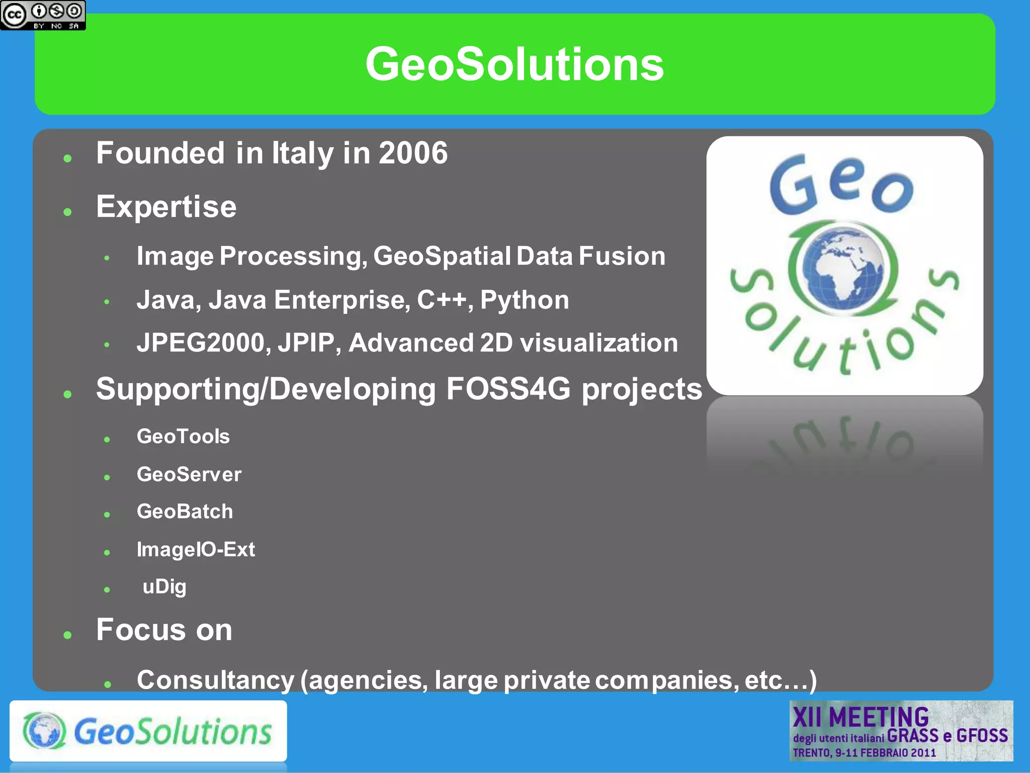 GeoSolutions
   Founded in Italy in 2006
   Expertise
    •   Image Processing, GeoSpatial Data Fusion
    •   Java, Java Enterprise, C++, Python
    •   JPEG2000, JPIP, Advanced 2D visualization
   Supporting/Developing FOSS4G projects
       GeoTools
       GeoServer
       GeoBatch
       ImageIO-Ext
       uDig

   Focus on
       Consultancy (agencies, large private companies, etc…)
 