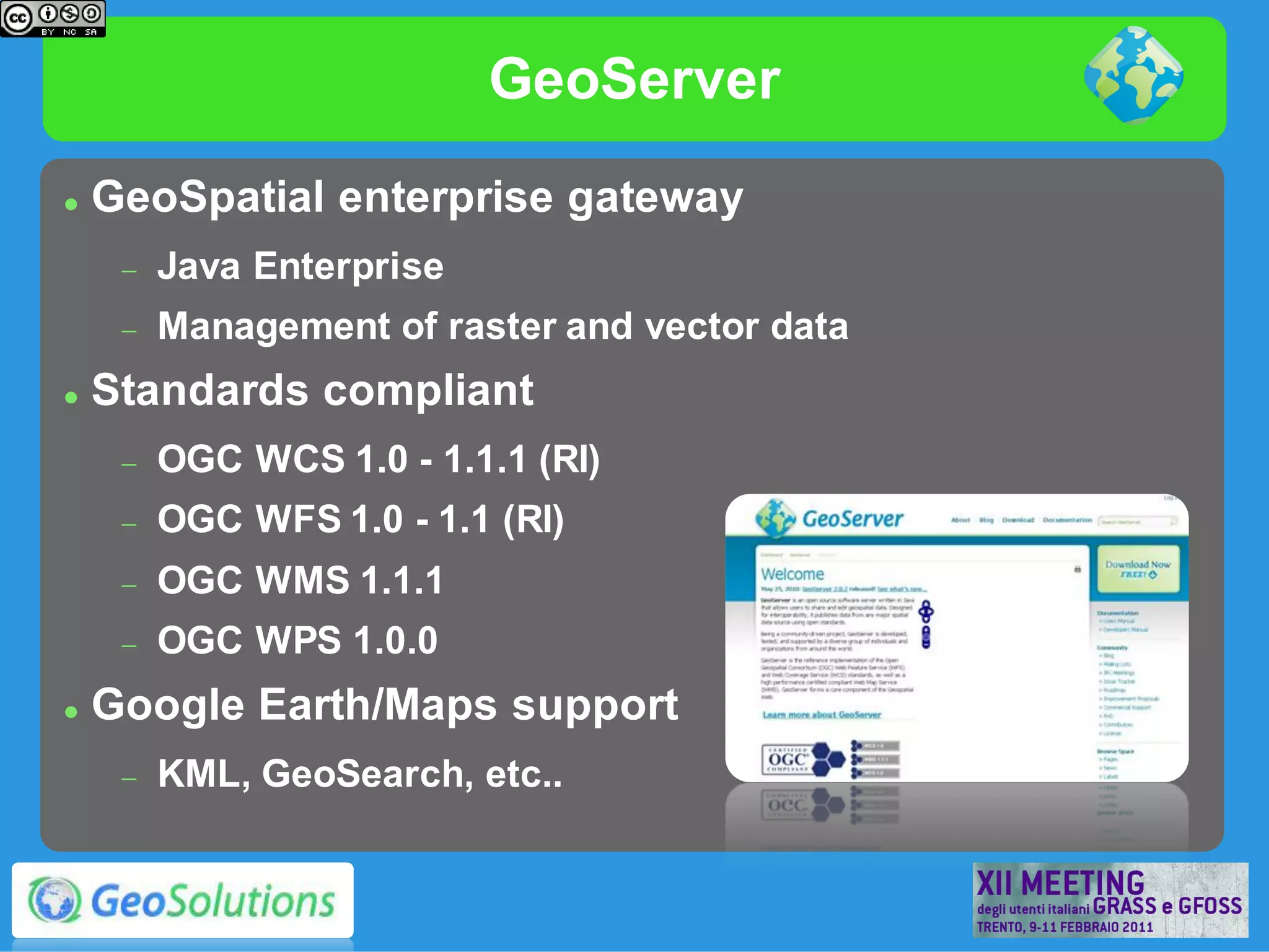 GeoServer
   GeoSpatial enterprise gateway
        Java Enterprise
        Management of raster and vector data
   Standards compliant
        OGC WCS 1.0 - 1.1.1 (RI)
        OGC WFS 1.0 - 1.1 (RI)
        OGC WMS 1.1.1
        OGC WPS 1.0.0
   Google Earth/Maps support
        KML, GeoSearch, etc..
 