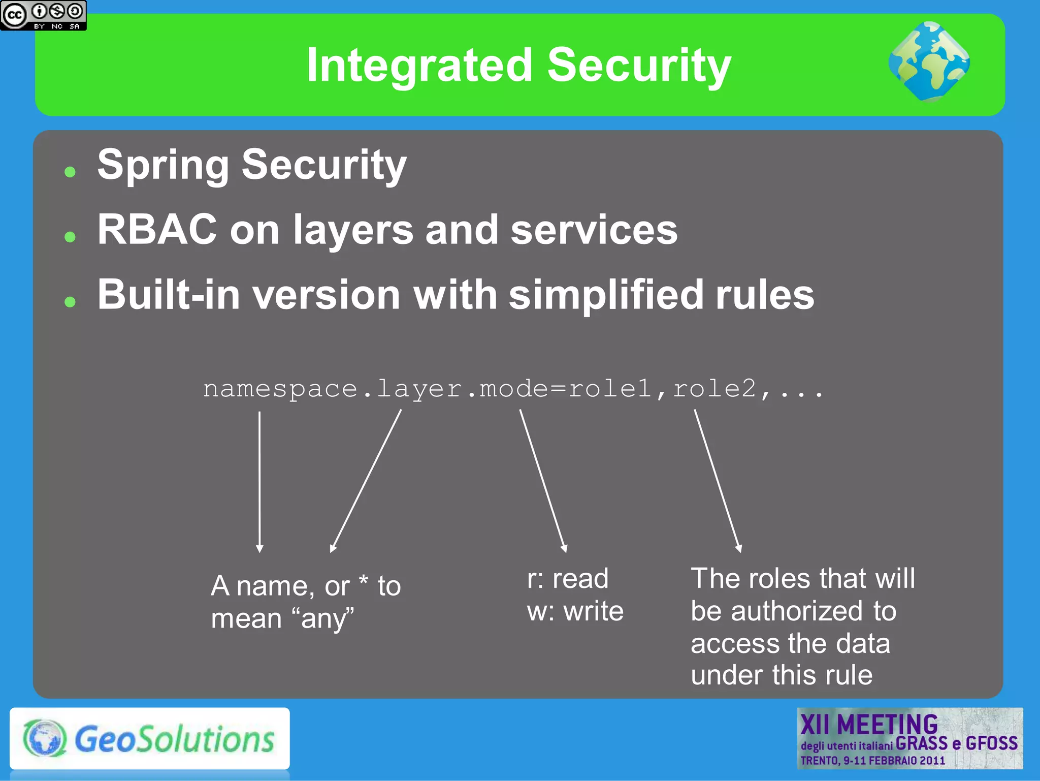 Integrated Security

   Spring Security
   RBAC on layers and services
   Built-in version with simplified rules

         namespace.layer.mode=role1,role2,...




          A name, or * to   r: read    The roles that will
          mean “any”        w: write   be authorized to
                                       access the data
                                       under this rule
 
