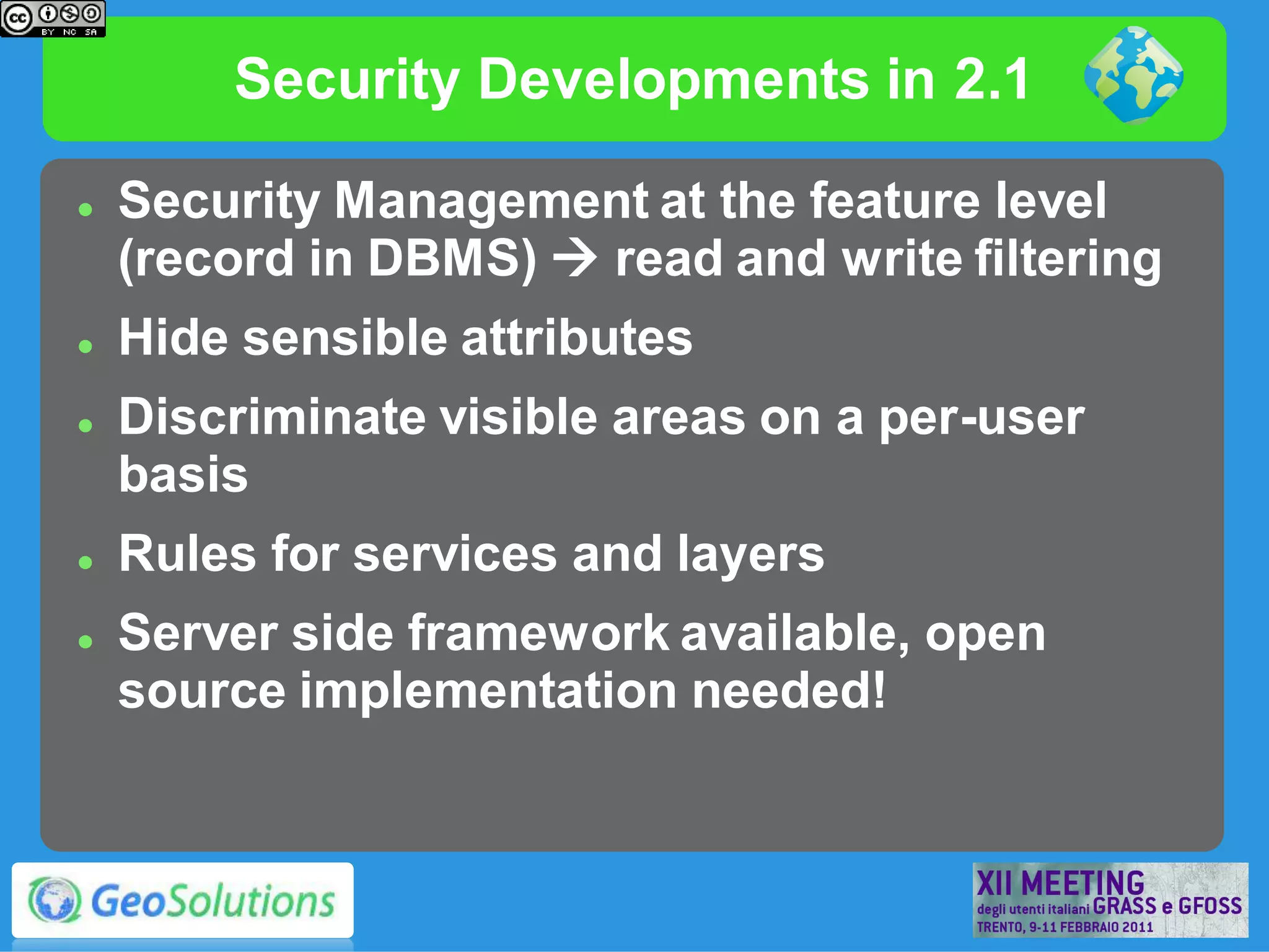 Security Developments in 2.1

   Security Management at the feature level
    (record in DBMS)  read and write filtering
   Hide sensible attributes
   Discriminate visible areas on a per-user
    basis
   Rules for services and layers
   Server side framework available, open
    source implementation needed!
 