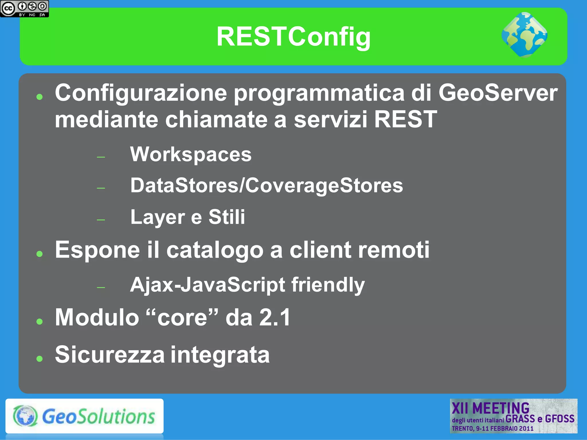 RESTConfig

   Configurazione programmatica di GeoServer
    mediante chiamate a servizi REST
          Workspaces
          DataStores/CoverageStores
          Layer e Stili
   Espone il catalogo a client remoti
          Ajax-JavaScript friendly
   Modulo “core” da 2.1
   Sicurezza integrata
 
