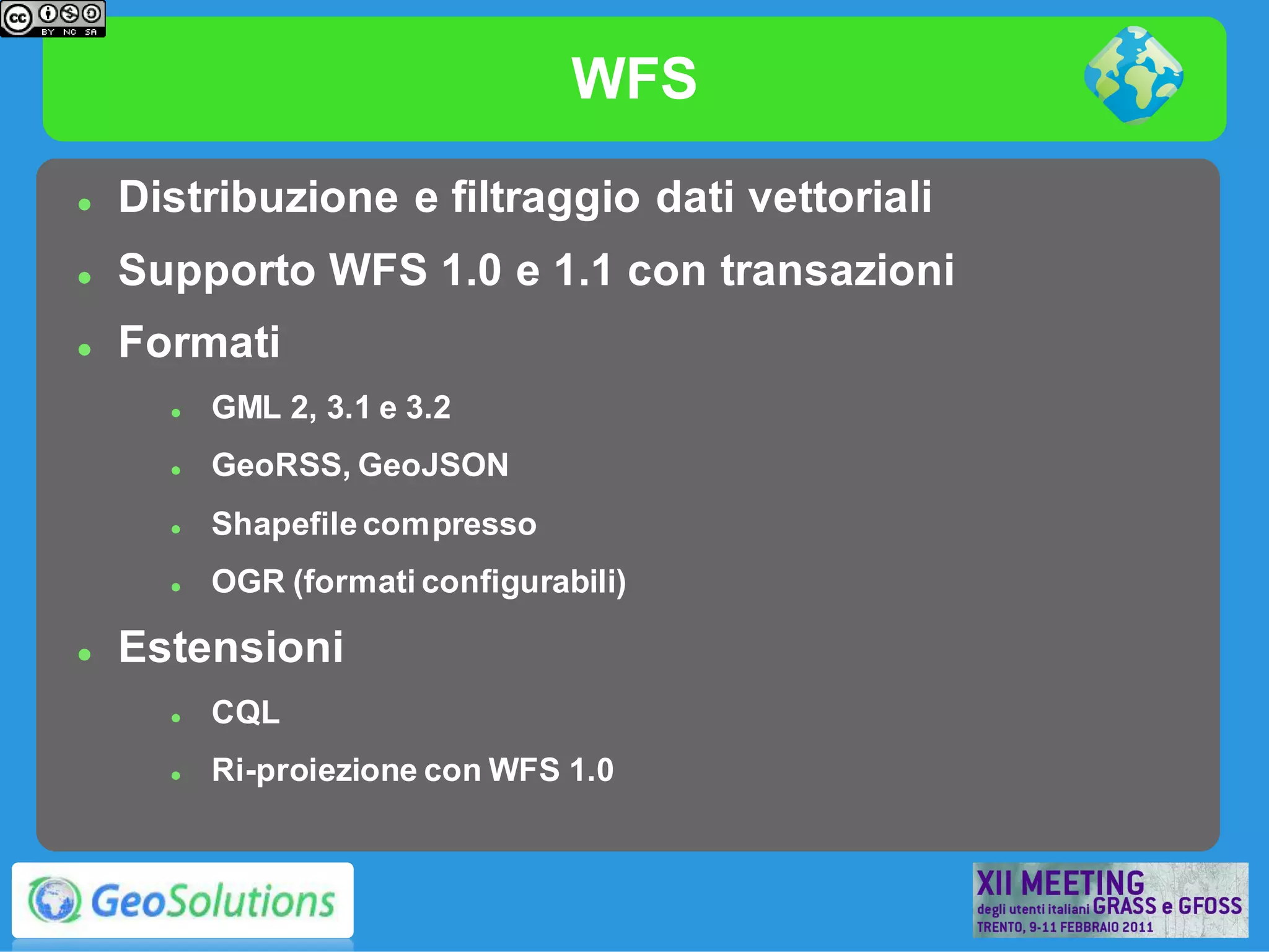 WFS
   Distribuzione e filtraggio dati vettoriali
   Supporto WFS 1.0 e 1.1 con transazioni
   Formati
         GML 2, 3.1 e 3.2
         GeoRSS, GeoJSON
         Shapefile compresso
         OGR (formati configurabili)

   Estensioni
         CQL
         Ri-proiezione con WFS 1.0
 