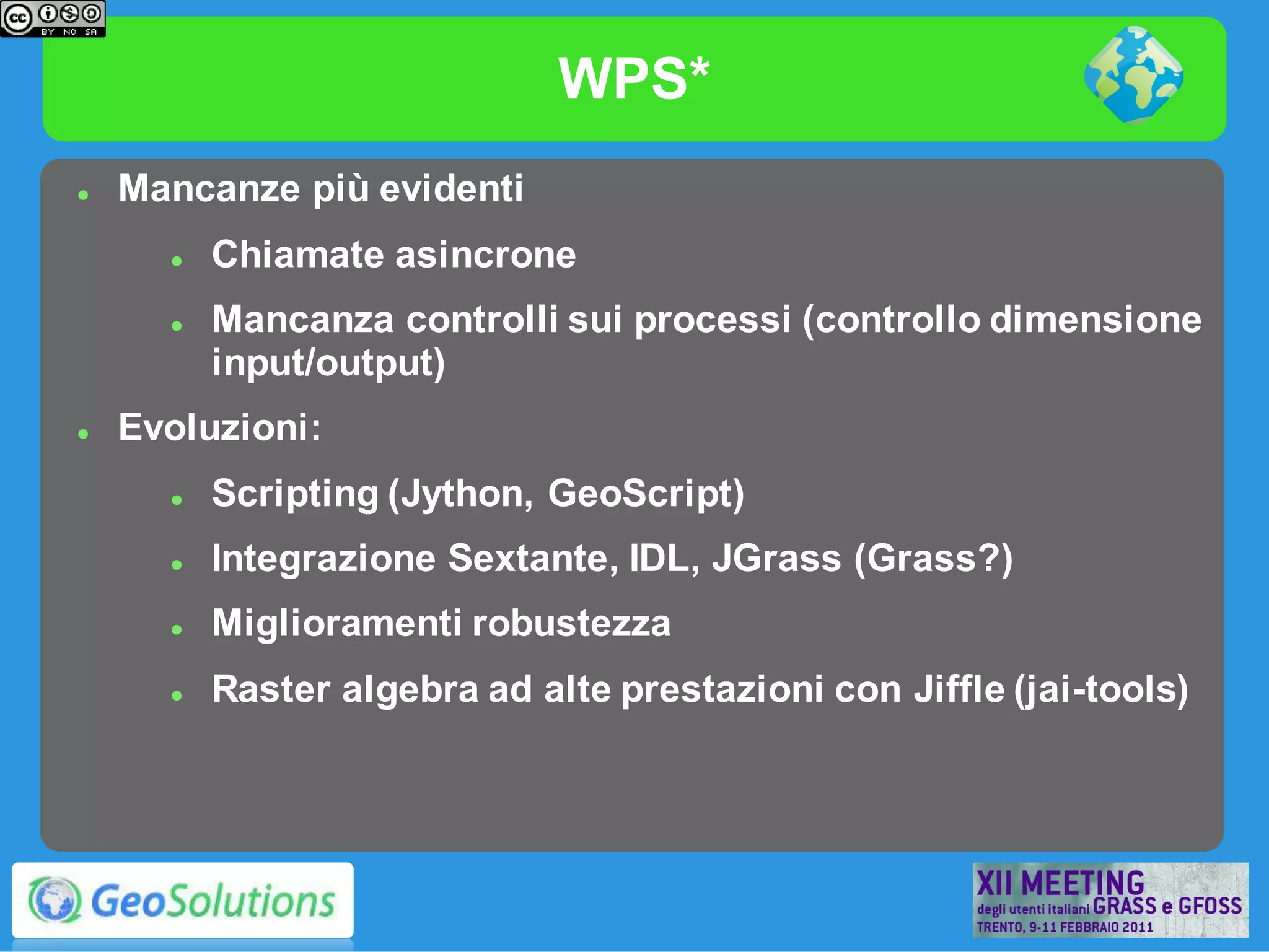 WPS*
   Mancanze più evidenti
         Chiamate asincrone
         Mancanza controlli sui processi (controllo dimensione
          input/output)
   Evoluzioni:
         Scripting (Jython, GeoScript)
         Integrazione Sextante, IDL, JGrass (Grass?)
         Miglioramenti robustezza
         Raster algebra ad alte prestazioni con Jiffle (jai-tools)
 