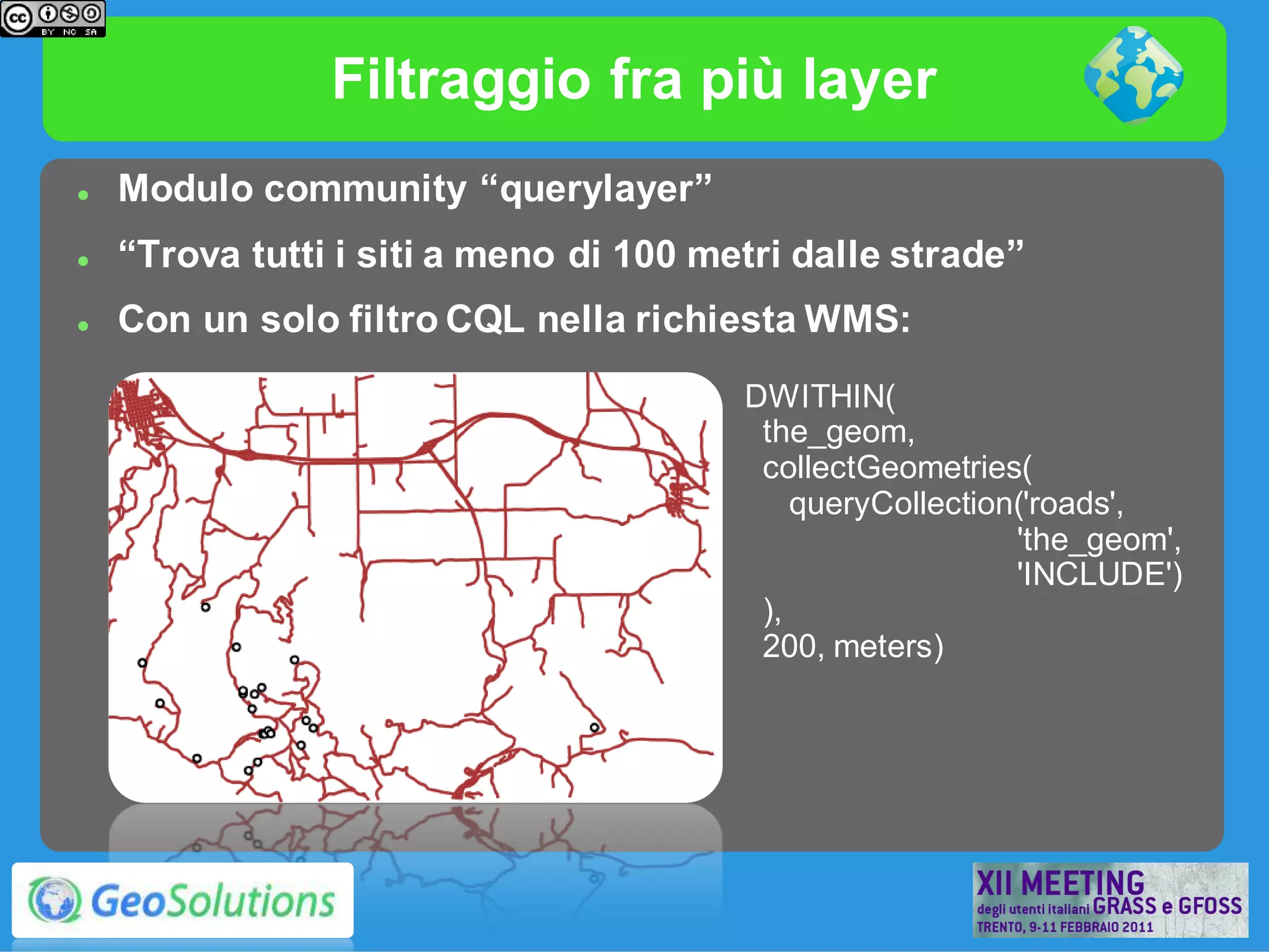 Filtraggio fra più layer
   Modulo community “querylayer”
   “Trova tutti i siti a meno di 100 metri dalle strade”
   Con un solo filtro CQL nella richiesta WMS:
                                        DWITHIN(
                                         the_geom,
                                         collectGeometries(
                                            queryCollection('roads',
                                                           'the_geom',
                                                           'INCLUDE')
                                         ),
                                         200, meters)
 