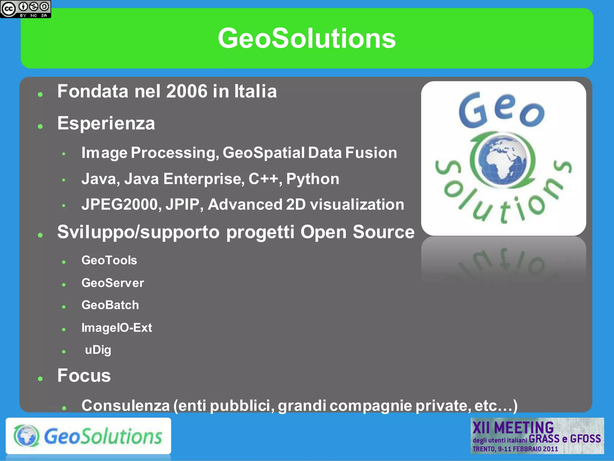 GeoSolutions
   Fondata nel 2006 in Italia
   Esperienza
    •   Image Processing, GeoSpatial Data Fusion
    •   Java, Java Enterprise, C++, Python
    •   JPEG2000, JPIP, Advanced 2D visualization
   Sviluppo/supporto progetti Open Source
       GeoTools
       GeoServer
       GeoBatch
       ImageIO-Ext
       uDig

   Focus
       Consulenza (enti pubblici, grandi compagnie private, etc…)
 