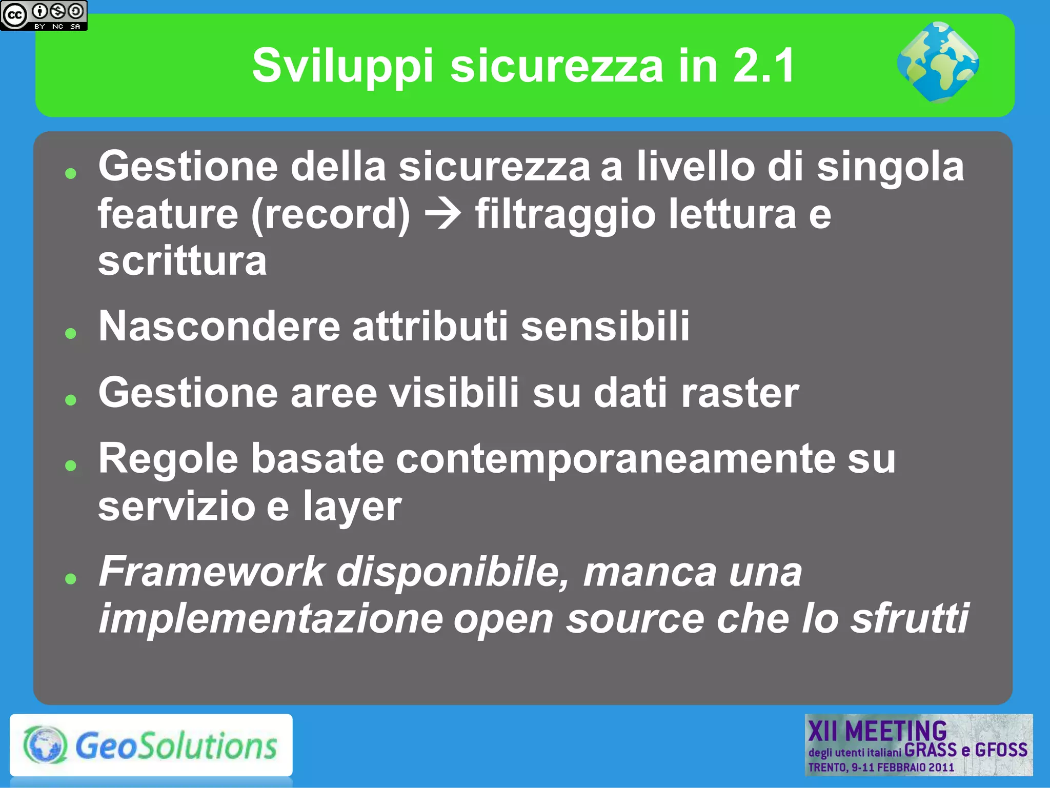Sviluppi sicurezza in 2.1

   Gestione della sicurezza a livello di singola
    feature (record)  filtraggio lettura e
    scrittura
   Nascondere attributi sensibili
   Gestione aree visibili su dati raster
   Regole basate contemporaneamente su
    servizio e layer
   Framework disponibile, manca una
    implementazione open source che lo sfrutti
 