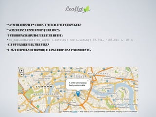 Yet another slippy map API, but options are good Very active development, bug fixes Polymaps/jQuery-like object chaining my_map.addLayer( my_layer ).setView( new L.LatLng( 39.741, -105.011 ), 18 ); Open Source BSD-licensed Use it behind the firewall, in disconnected environments 