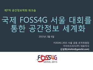 2015년 2월 6일
FOSS4G 2015 서울 공동 조직위원장
가이아쓰리디(주) 대표이사
신상희(shshin@gaia3d.com) 
국제 FOSS4G 서울 대회를
통한 공간정보 세계화
제7차 공간정보학회 워크숍
 