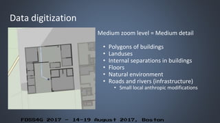 FOSS4G 2017 – 14-19 August 2017, Boston
Data digitization
Medium zoom level = Medium detail
• Polygons of buildings
• Landuses
• Internal separations in buildings
• Floors
• Natural environment
• Roads and rivers (infrastructure)
• Small local anthropic modifications
 