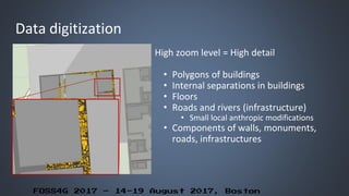 FOSS4G 2017 – 14-19 August 2017, Boston
Data digitization
High zoom level = High detail
• Polygons of buildings
• Internal separations in buildings
• Floors
• Roads and rivers (infrastructure)
• Small local anthropic modifications
• Components of walls, monuments,
roads, infrastructures
 