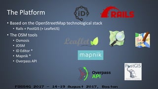 FOSS4G 2017 – 14-19 August 2017, Boston
The Platform
• Based on the OpenStreetMap technological stack
• Rails + PostGIS (+ LeafletJS)
• The OSM tools
• Osmosis
• JOSM
• ID Editor *
• Mapnik *
• Overpass API
 