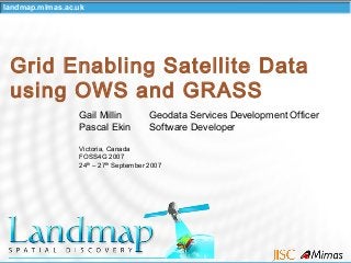 landmap.mimas.ac.uk
Grid Enabling Satellite Data
using OWS and GRASS
Gail Millin Geodata Services Development Officer
Pascal Ekin Software Developer
Victoria, Canada
FOSS4G 2007
24th
– 27th
September 2007
 