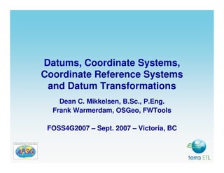 Datums, Coordinate Systems,
Coordinate Reference Systems
 and Datum Transformations
    Dean C. Mikkelsen, B.Sc., P.Eng.
  Frank Warmerdam, OSGeo, FWTools

 FOSS4G2007 – Sept. 2007 – Victoria, BC
 