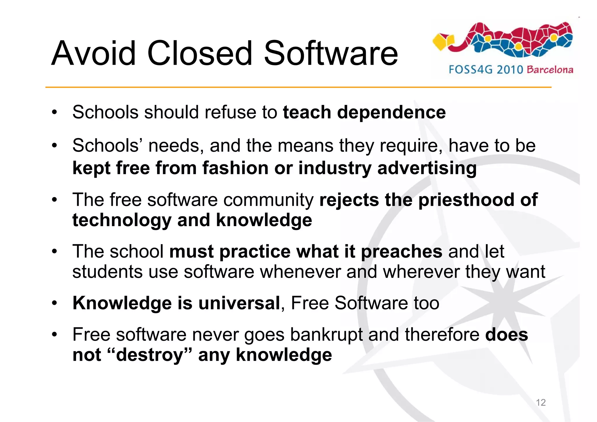 Avoid Closed Software
• Schools should refuse to teach dependence
• Schools’ needs, and the means they require, have to be
  kept free from fashion or industry advertising
• The free software community rejects the priesthood of
  technology and knowledge
• The school must practice what it preaches and let
  students use software whenever and wherever they want
• Knowledge is universal, Free Software too
• Free software never goes bankrupt and therefore does
  not “destroy” any knowledge

                                                         12
 