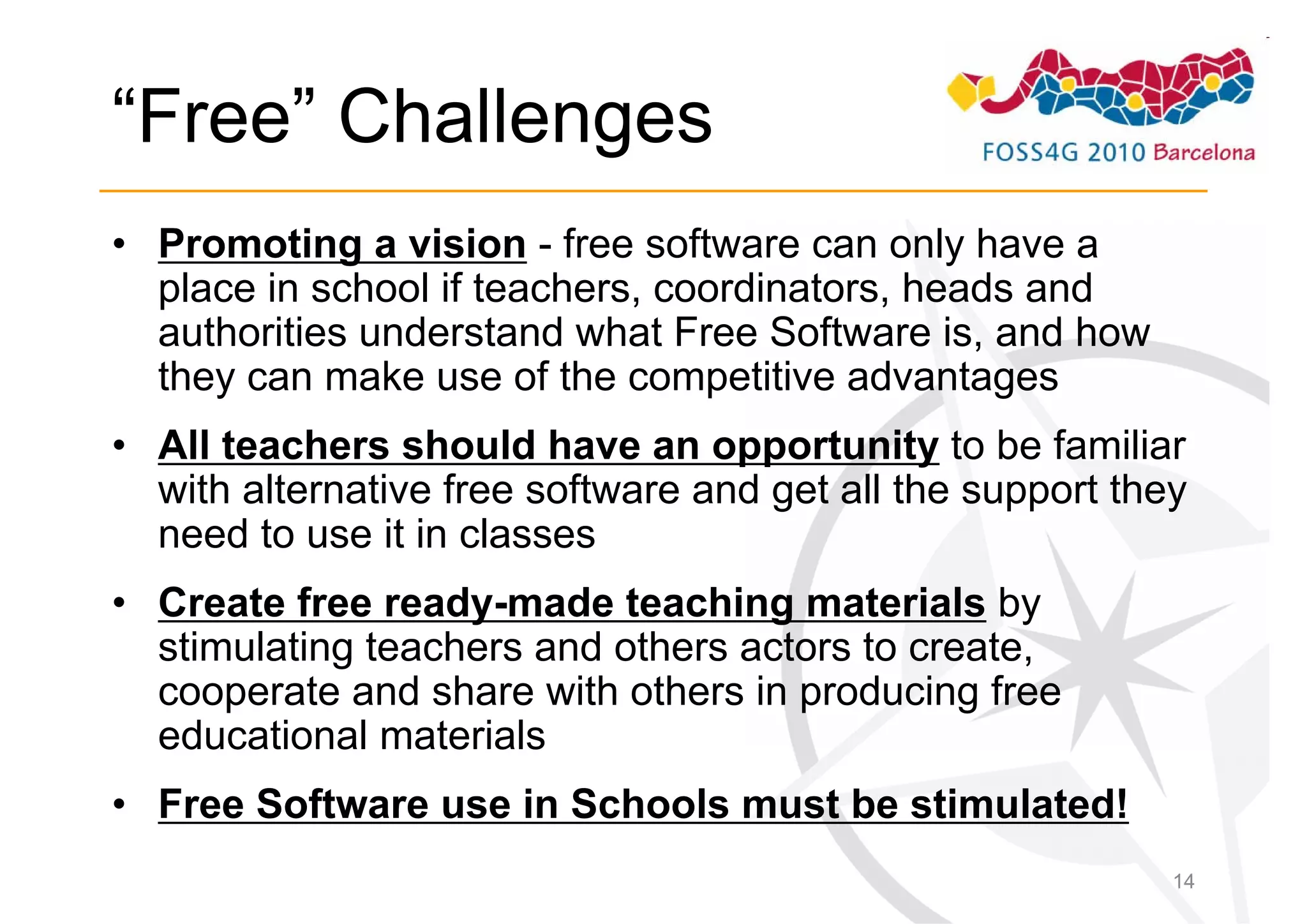 “Free” Challenges
• Promoting a vision - free software can only have a
  place in school if teachers, coordinators, heads and
  authorities understand what Free Software is, and how
  they can make use of the competitive advantages
• All teachers should have an opportunity to be familiar
  with alternative free software and get all the support they
  need to use it in classes
• Create free ready-made teaching materials by
  stimulating teachers and others actors to create,
  cooperate and share with others in producing free
  educational materials
• Free Software use in Schools must be stimulated!
                                                            14
 