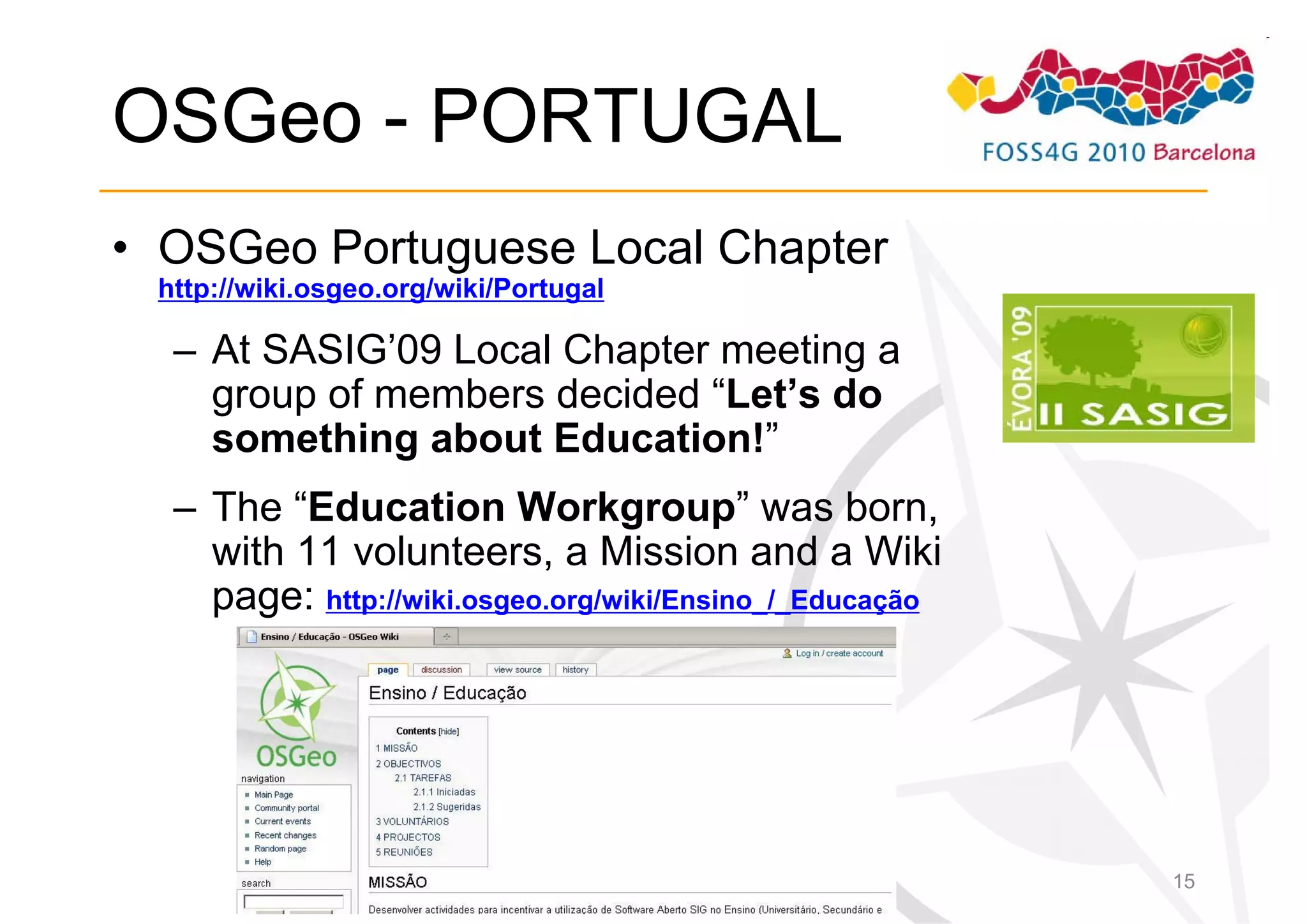 OSGeo - PORTUGAL
• OSGeo Portuguese Local Chapter
 http://wiki.osgeo.org/wiki/Portugal

  – At SASIG’09 Local Chapter meeting a
    group of members decided “Let’s do
    something about Education!”
  – The “Education Workgroup” was born,
    with 11 volunteers, a Mission and a Wiki
    page: http://wiki.osgeo.org/wiki/Ensino_/_Educação




                                                         15
 